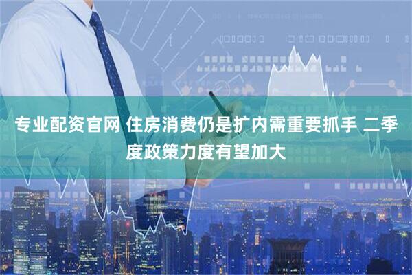 专业配资官网 住房消费仍是扩内需重要抓手 二季度政策力度有望加大