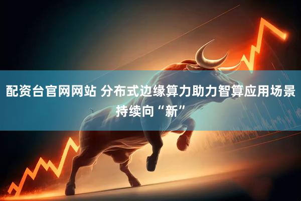 配资台官网网站 分布式边缘算力助力智算应用场景持续向“新”