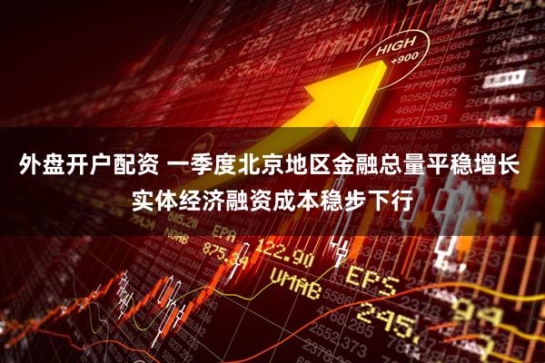 外盘开户配资 一季度北京地区金融总量平稳增长 实体经济融资成本稳步下行