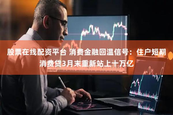 股票在线配资平台 消费金融回温信号：住户短期消费贷3月末重新站上十万亿