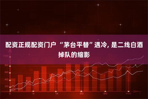 配资正规配资门户 “茅台平替”遇冷, 是二线白酒掉队的缩影
