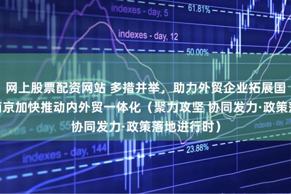 网上股票配资网站 多措并举，助力外贸企业拓展国内市场——南京加快推动内外贸一体化（聚力攻坚 协同发力·政策落地进行时）