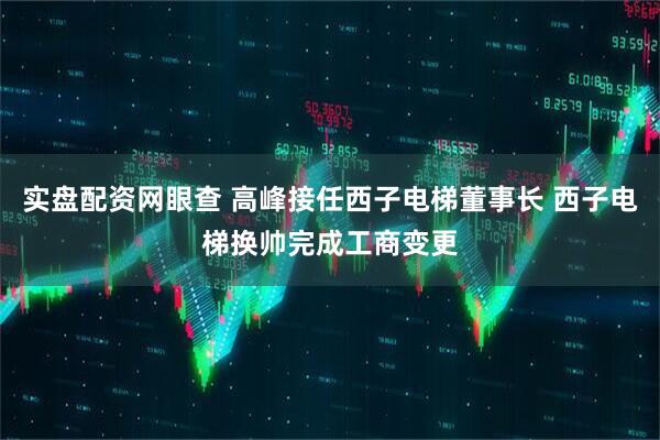 实盘配资网眼查 高峰接任西子电梯董事长 西子电梯换帅完成工商变更
