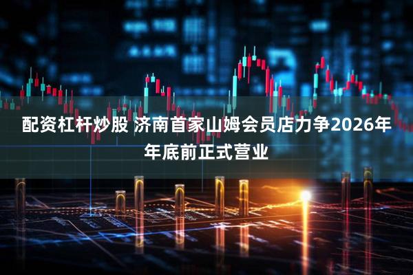 配资杠杆炒股 济南首家山姆会员店力争2026年年底前正式营业